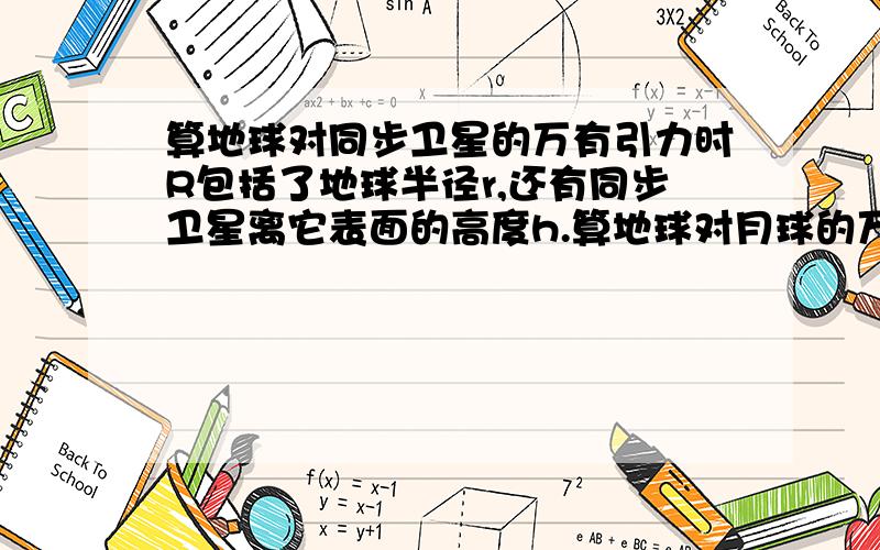 算地球对同步卫星的万有引力时R包括了地球半径r,还有同步卫星离它表面的高度h.算地球对月球的万有引力时R’是忽略了地球半