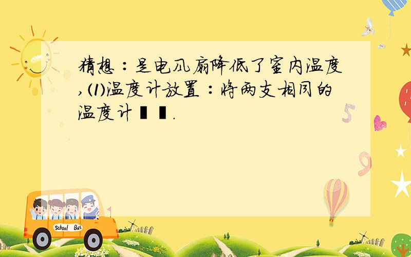 猜想∶是电风扇降低了室内温度,⑴温度计放置∶将两支相同的温度计﹙﹚.