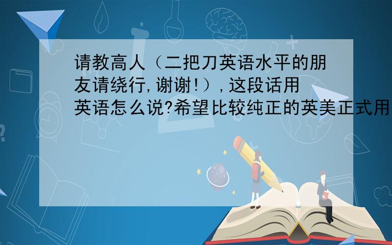 请教高人（二把刀英语水平的朋友请绕行,谢谢!）,这段话用英语怎么说?希望比较纯正的英美正式用语.