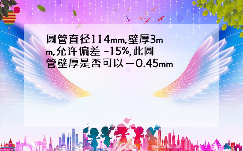 圆管直径114mm,壁厚3mm,允许偏差 -15%,此圆管壁厚是否可以—0.45mm