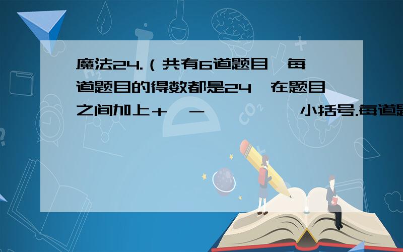 魔法24.（共有6道题目,每道题目的得数都是24,在题目之间加上＋、－、×、÷、小括号.每道题的数字,可以调换,例：12