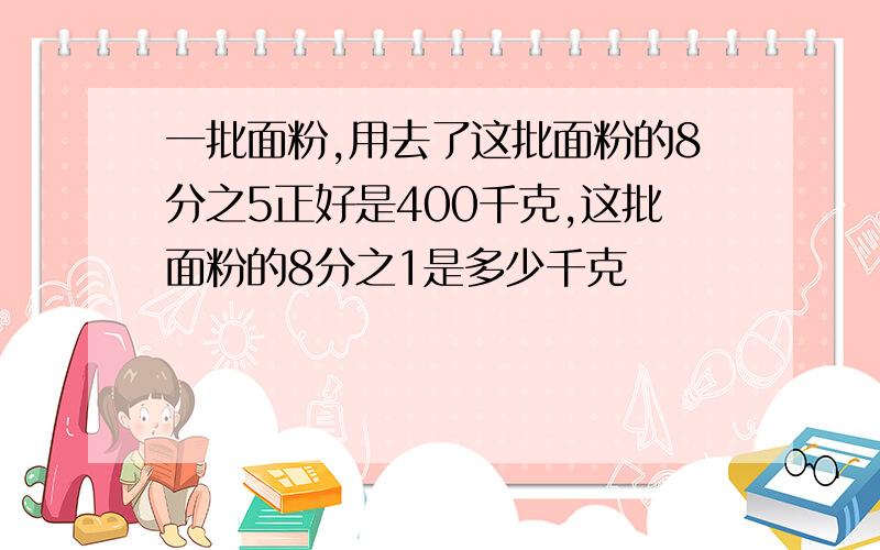 一批面粉,用去了这批面粉的8分之5正好是400千克,这批面粉的8分之1是多少千克