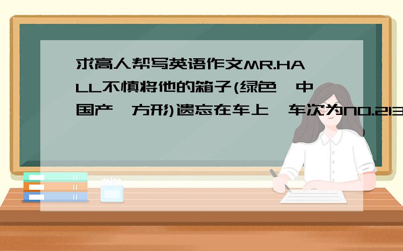 求高人帮写英语作文MR.HALL不慎将他的箱子(绿色,中国产,方形)遗忘在车上,车次为NO.213北京至天津,丢失当天日