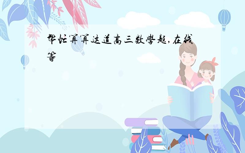 帮忙算算这道高三数学题,在线等