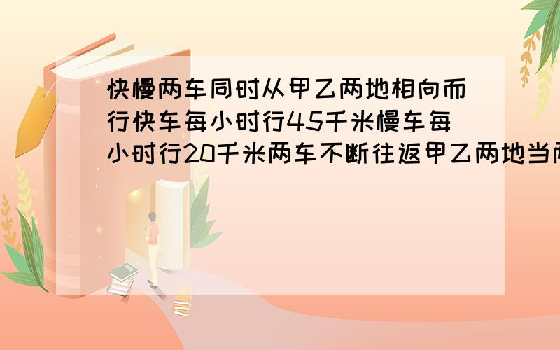 快慢两车同时从甲乙两地相向而行快车每小时行45千米慢车每小时行20千米两车不断往返甲乙两地当两车三次相