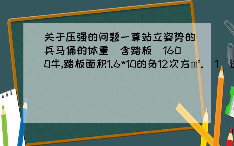 关于压强的问题一尊站立姿势的兵马俑的体重（含踏板）1600牛,踏板面积1.6*10的负12次方㎡.（1）这尊兵马俑（含踏