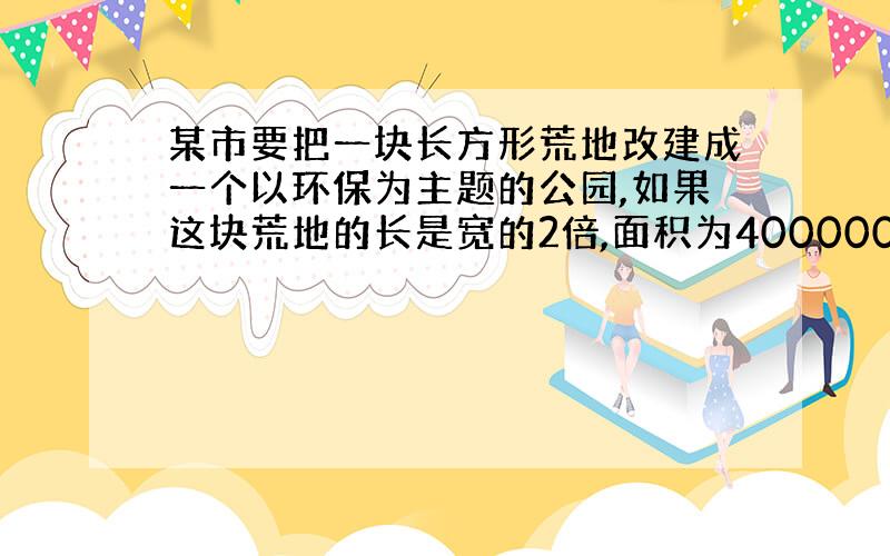 某市要把一块长方形荒地改建成一个以环保为主题的公园,如果这块荒地的长是宽的2倍,面积为400000m².⑴求这