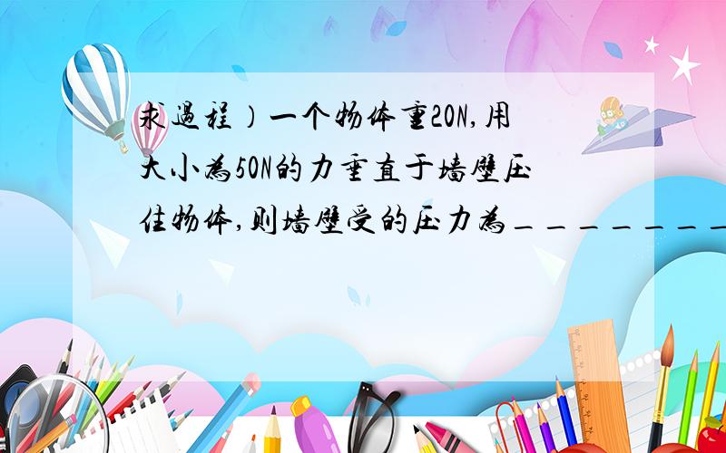 求过程）一个物体重20N,用大小为50N的力垂直于墙壁压住物体,则墙壁受的压力为________N．若物体与墙的接触面积