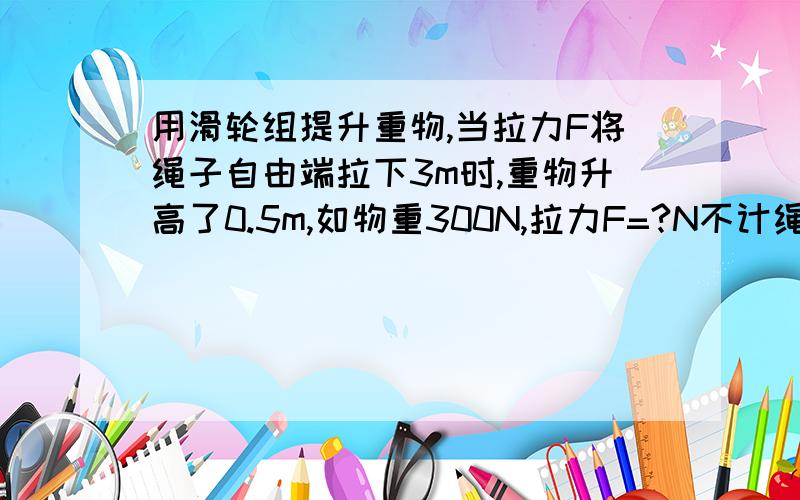 用滑轮组提升重物,当拉力F将绳子自由端拉下3m时,重物升高了0.5m,如物重300N,拉力F=?N不计绳,滑轮组重