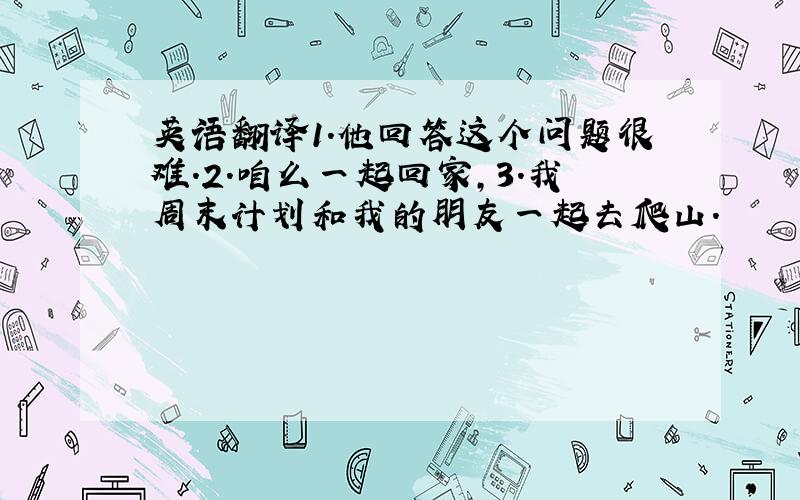 英语翻译1.他回答这个问题很难.2.咱么一起回家,3.我周末计划和我的朋友一起去爬山.