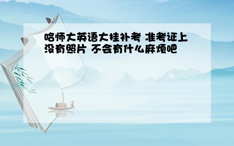 哈师大英语大挂补考 准考证上没有照片 不会有什么麻烦吧