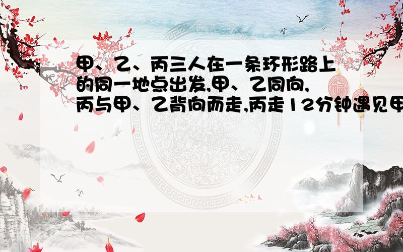 甲、乙、丙三人在一条环形路上的同一地点出发,甲、乙同向,丙与甲、乙背向而走,丙走12分钟遇见甲再过1.2分钟遇见乙.已知