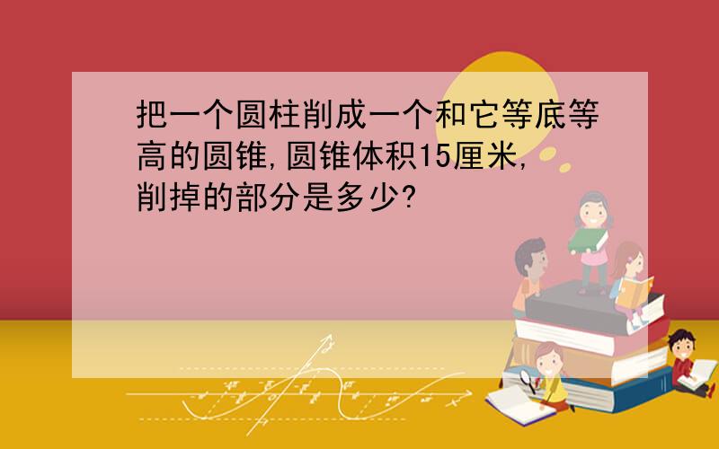 把一个圆柱削成一个和它等底等高的圆锥,圆锥体积15厘米,削掉的部分是多少?