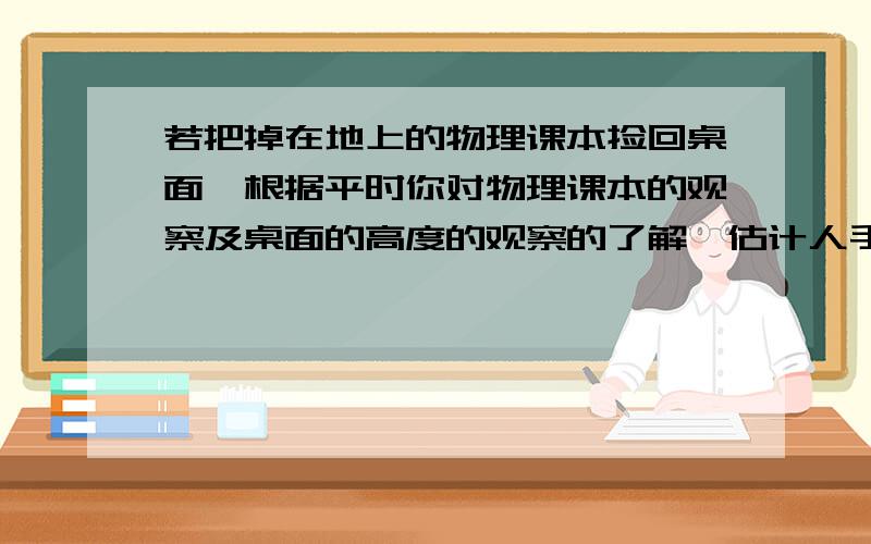 若把掉在地上的物理课本捡回桌面,根据平时你对物理课本的观察及桌面的高度的观察的了解,估计人手克服课本所受重力做功约为（