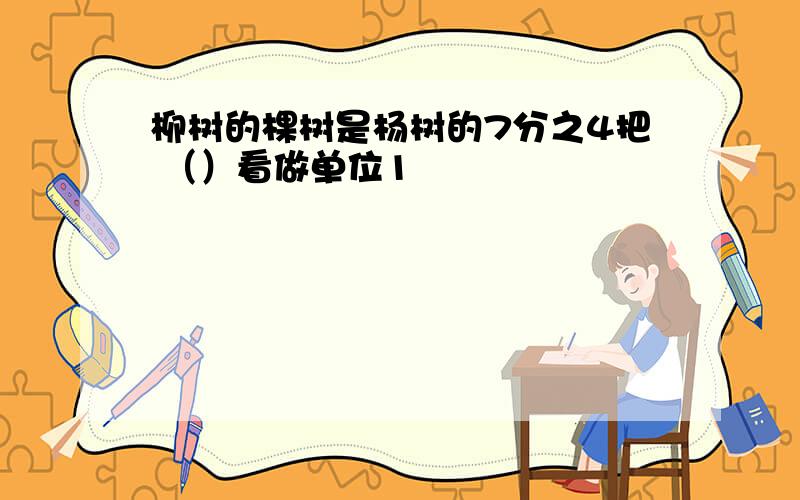 柳树的棵树是杨树的7分之4把 （）看做单位1