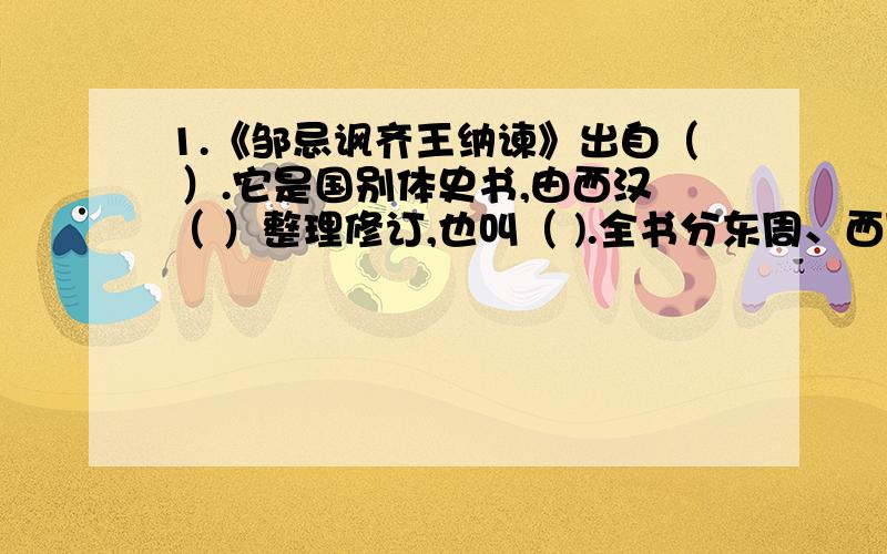 1.《邹忌讽齐王纳谏》出自（ ）.它是国别体史书,由西汉（ ）整理修订,也叫（ ).全书分东周、西周、秦、齐、楚、赵、魏