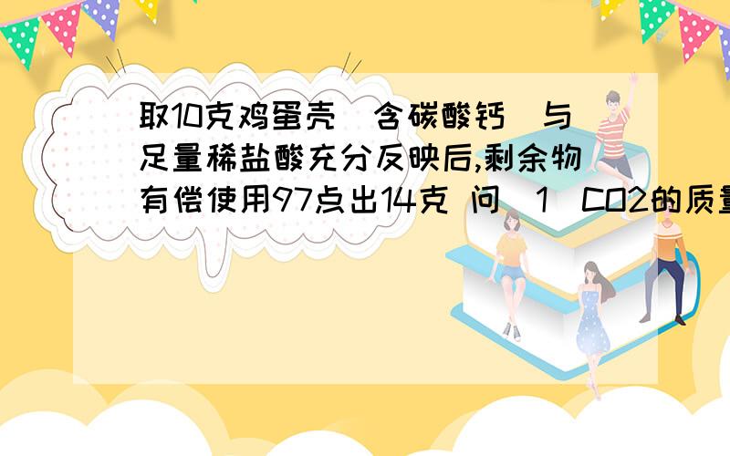 取10克鸡蛋壳（含碳酸钙）与足量稀盐酸充分反映后,剩余物有偿使用97点出14克 问（1）CO2的质量 （2）鸡蛋