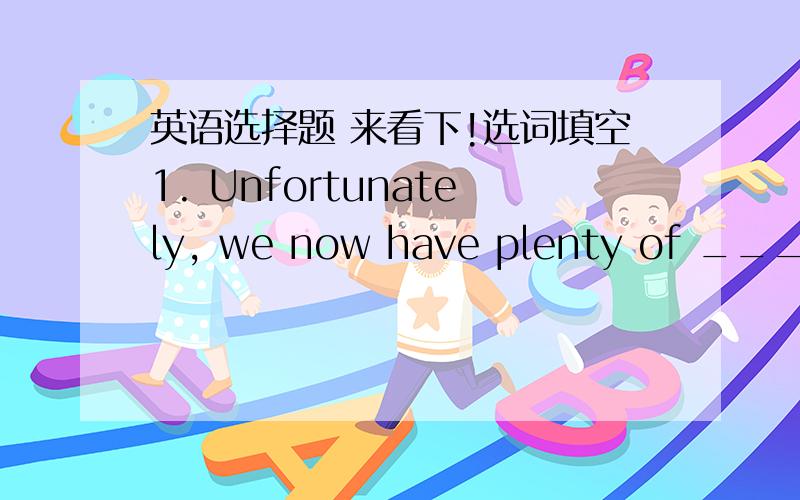 英语选择题 来看下!选词填空1. Unfortunately, we now have plenty of _____