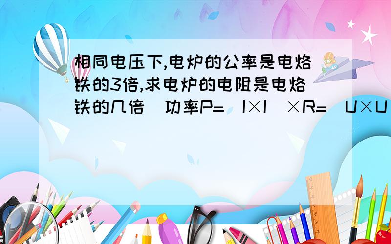 相同电压下,电炉的公率是电烙铁的3倍,求电炉的电阻是电烙铁的几倍（功率P=（I×I）×R=（U×U）/R）