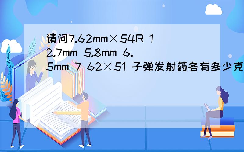 请问7.62mm×54R 12.7mm 5.8mm 6.5mm 7 62×51 子弹发射药各有多少克