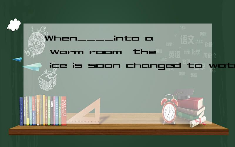 When____into a warm room,the ice is soon changed to water