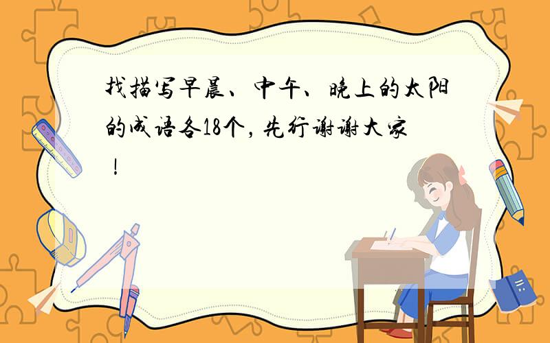 找描写早晨、中午、晚上的太阳的成语各18个，先行谢谢大家！