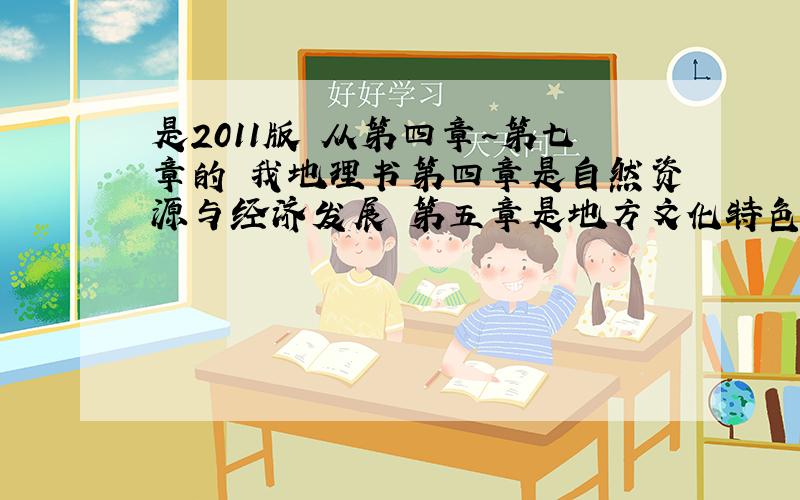 是2011版 从第四章~第七章的 我地理书第四章是自然资源与经济发展 第五章是地方文化特色和旅游 第六章是认识区域特征