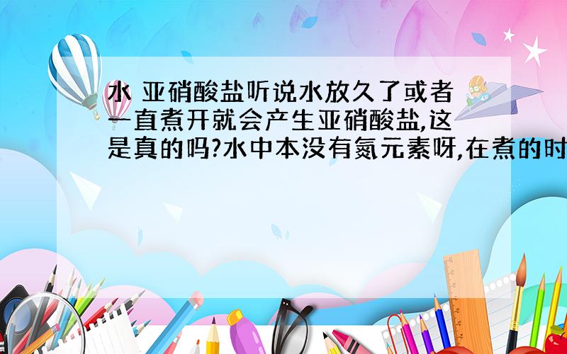 水 亚硝酸盐听说水放久了或者一直煮开就会产生亚硝酸盐,这是真的吗?水中本没有氮元素呀,在煮的时候温度好高,氮气也不会跑到