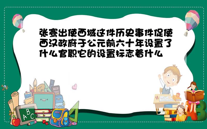 张骞出使西域这件历史事件促使西汉政府于公元前六十年设置了什么官职它的设置标志着什么