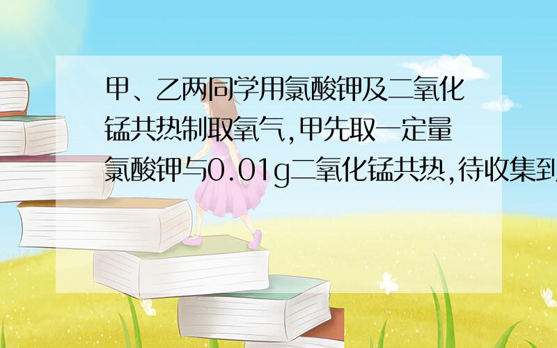 甲、乙两同学用氯酸钾及二氧化锰共热制取氧气,甲先取一定量氯酸钾与0.01g二氧化锰共热,待收集到所需的氧气时,停止加热.