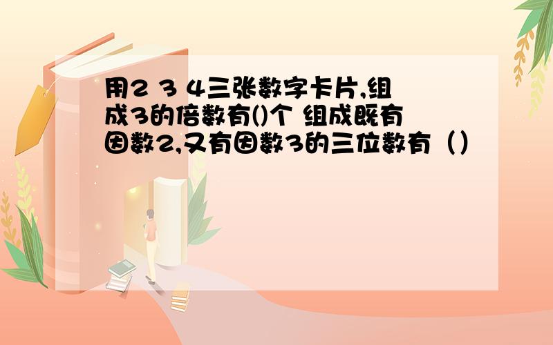 用2 3 4三张数字卡片,组成3的倍数有()个 组成既有因数2,又有因数3的三位数有（）