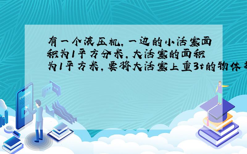 有一个液压机,一边的小活塞面积为1平方分米,大活塞的面积为1平方米,要将大活塞上重3t的物体举起来,在小活塞上至少要加_