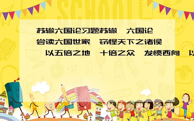 苏辙六国论习题苏辙《六国论》尝读六国世家,窃怪天下之诸侯,以五倍之地,十倍之众,发愤西向,以攻山西千里之秦,而不免于死亡