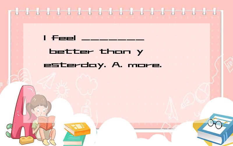 I feel _______ better than yesterday. A. more.