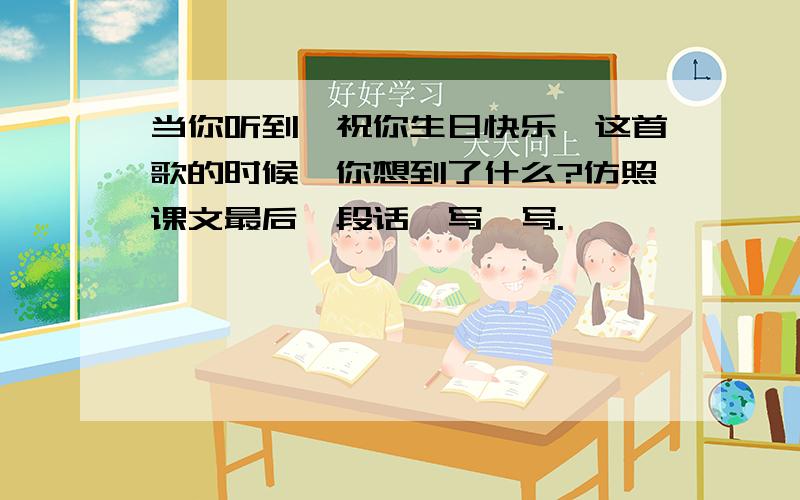 当你听到《祝你生日快乐》这首歌的时候,你想到了什么?仿照课文最后一段话,写一写.