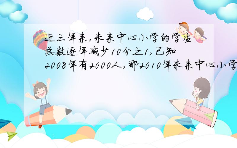 近三年来,未来中心小学的学生总数逐年减少10分之1,已知2008年有2000人,那2010年未来中心小学一共有学