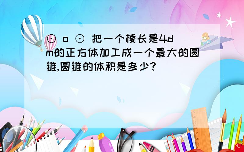 ⊙ o ⊙ 把一个棱长是4dm的正方体加工成一个最大的圆锥,圆锥的体积是多少?