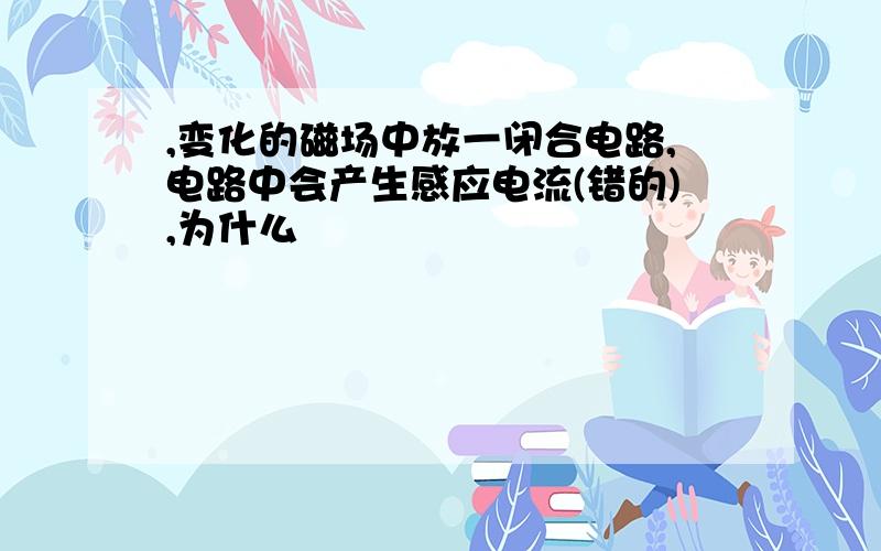 ,变化的磁场中放一闭合电路,电路中会产生感应电流(错的),为什么