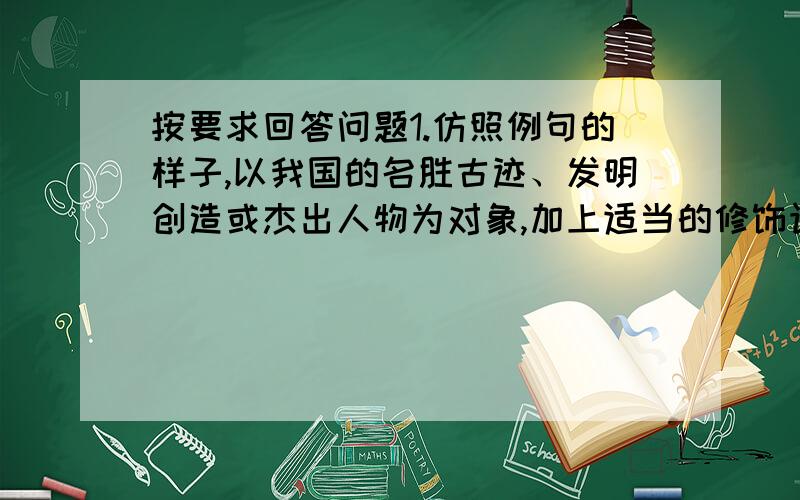 按要求回答问题1.仿照例句的样子,以我国的名胜古迹、发明创造或杰出人物为对象,加上适当的修饰语写一句连贯的话.例句：我们