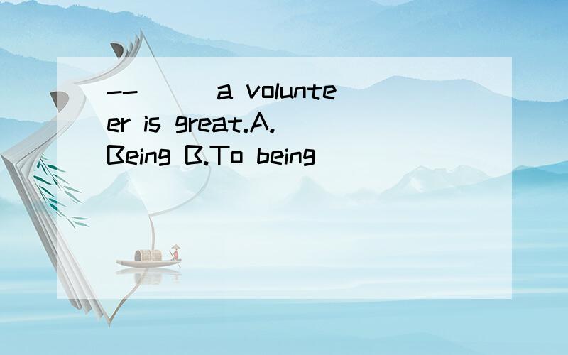 --___a volunteer is great.A.Being B.To being