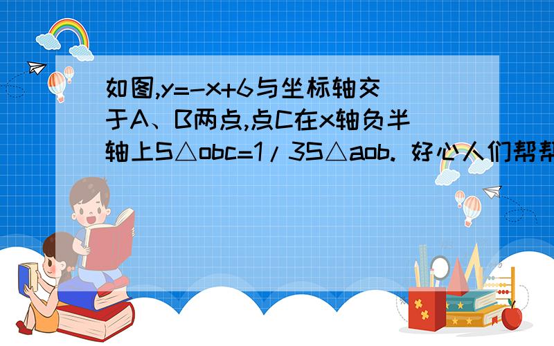 如图,y=-x+6与坐标轴交于A、B两点,点C在x轴负半轴上S△obc=1/3S△aob. 好心人们帮帮忙吧..跪求答案