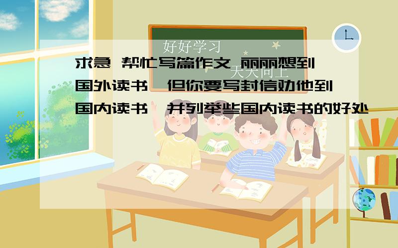 求急 帮忙写篇作文 丽丽想到国外读书,但你要写封信劝他到国内读书,并列举些国内读书的好处