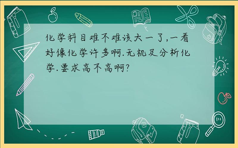 化学科目难不难该大一了,一看好像化学许多啊.无机及分析化学.要求高不高啊?