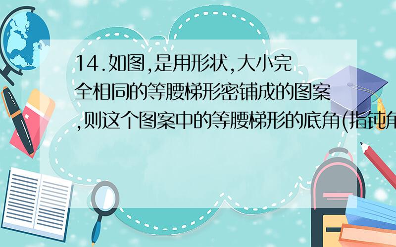 14.如图,是用形状,大小完全相同的等腰梯形密铺成的图案,则这个图案中的等腰梯形的底角(指钝角)是 度