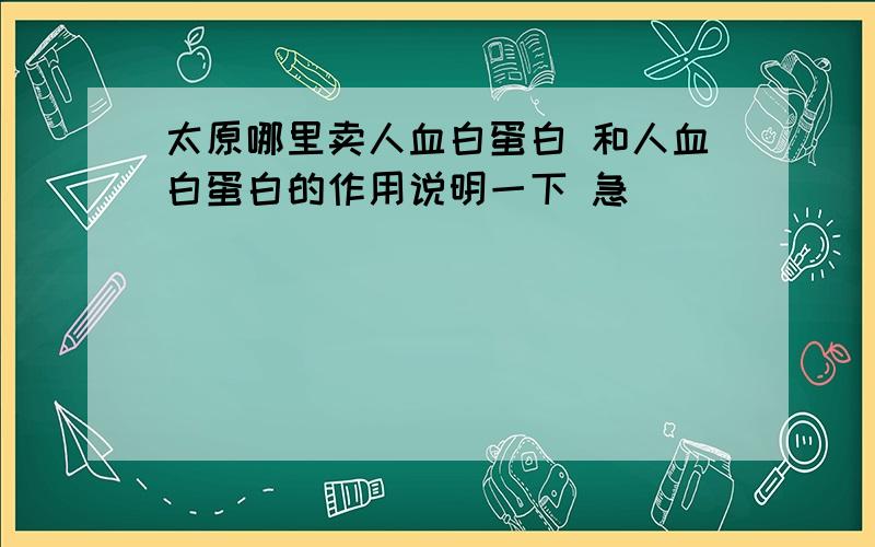 太原哪里卖人血白蛋白 和人血白蛋白的作用说明一下 急