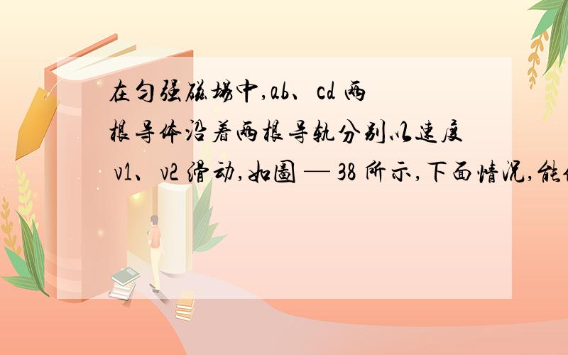 在匀强磁场中,ab、cd 两根导体沿着两根导轨分别以速度 v1、v2 滑动,如图 — 38 所示,下面情况,能使电