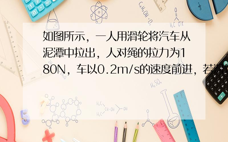 如图所示，一人用滑轮将汽车从泥潭中拉出，人对绳的拉力为180N，车以0.2m/s的速度前进，若滑轮的机械效率为80%，则