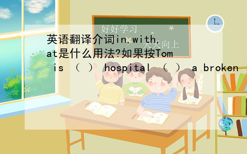 英语翻译介词in,with,at是什么用法?如果按Tom is （ ） hospital （ ） a broken le