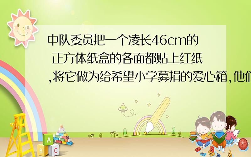 中队委员把一个凌长46cm的 正方体纸盒的各面都贴上红纸,将它做为给希望小学募捐的爱心箱,他们至少要少平