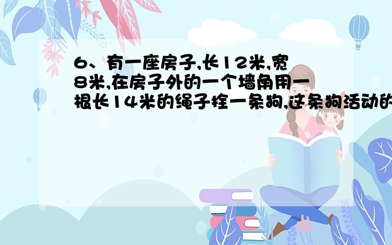 6、有一座房子,长12米,宽8米,在房子外的一个墙角用一根长14米的绳子拴一条狗,这条狗活动的最大可能范围的面积是（）平